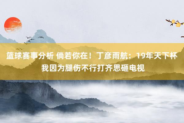 篮球赛事分析 倘若你在！丁彦雨航：19年天下杯 我因为腿伤不行打齐思砸电视