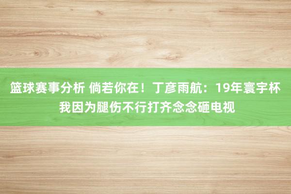 篮球赛事分析 倘若你在！丁彦雨航：19年寰宇杯 我因为腿伤不行打齐念念砸电视