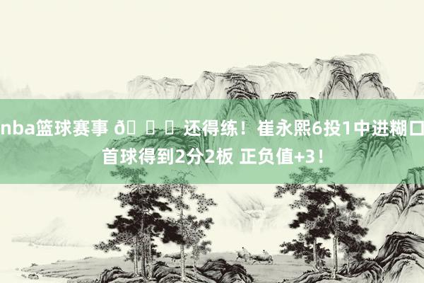 nba篮球赛事 👏还得练！崔永熙6投1中进糊口首球得到2分2板 正负值+3！