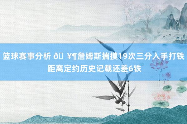 篮球赛事分析 🥶詹姆斯揣摸19次三分入手打铁 距离定约历史记载还差6铁