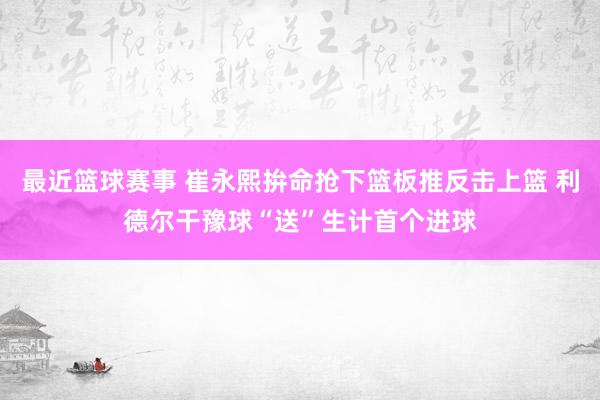 最近篮球赛事 崔永熙拚命抢下篮板推反击上篮 利德尔干豫球“送”生计首个进球