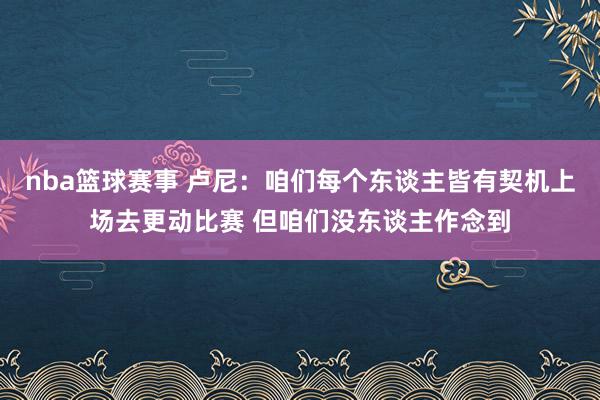 nba篮球赛事 卢尼：咱们每个东谈主皆有契机上场去更动比赛 但咱们没东谈主作念到