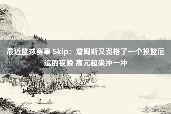 最近篮球赛事 Skip：詹姆斯又资格了一个投篮厄运的夜晚 高亢起来冲一冲