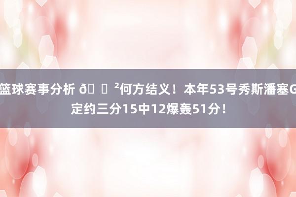 篮球赛事分析 😲何方结义！本年53号秀斯潘塞G定约三分15中12爆轰51分！