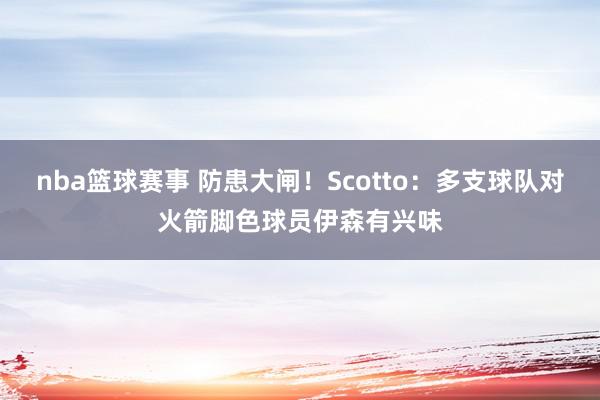 nba篮球赛事 防患大闸！Scotto：多支球队对火箭脚色球员伊森有兴味