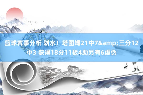 篮球赛事分析 划水！塔图姆21中7&三分12中3 获得18分11板4助另有6虚伪