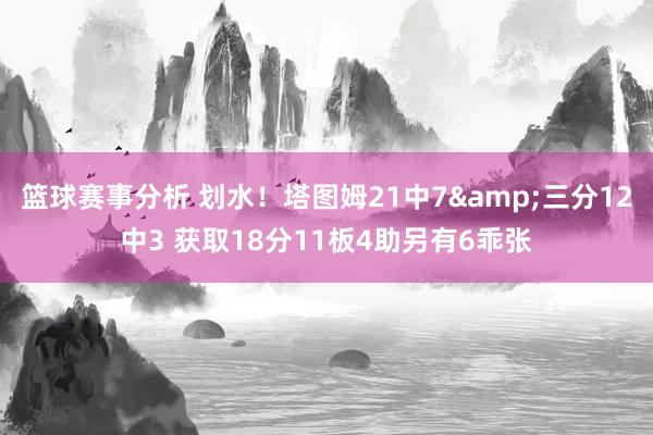 篮球赛事分析 划水！塔图姆21中7&三分12中3 获取18分11板4助另有6乖张