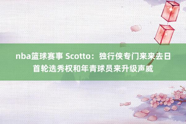 nba篮球赛事 Scotto：独行侠专门来来去日首轮选秀权和年青球员来升级声威