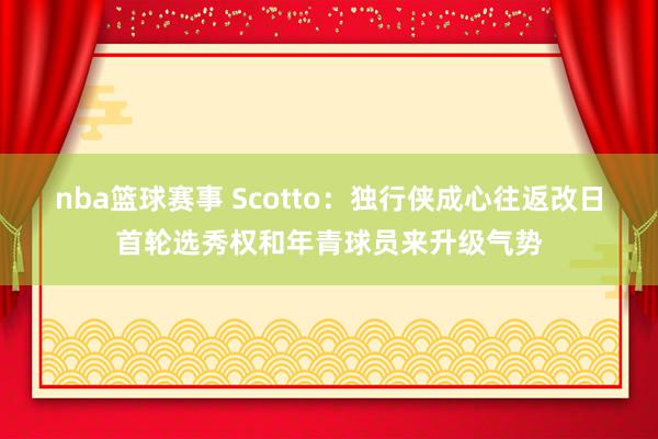 nba篮球赛事 Scotto：独行侠成心往返改日首轮选秀权和年青球员来升级气势