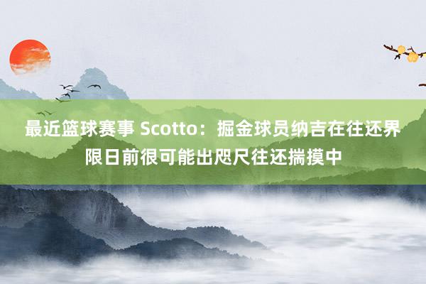 最近篮球赛事 Scotto：掘金球员纳吉在往还界限日前很可能出咫尺往还揣摸中