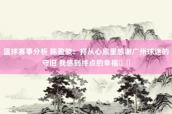 篮球赛事分析 陈盈骏：打从心底里感谢广州球迷的守旧 我感到终点的幸福❤️