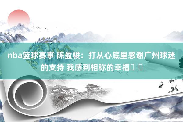 nba篮球赛事 陈盈骏：打从心底里感谢广州球迷的支持 我感到相称的幸福❤️