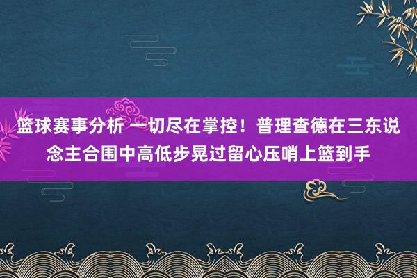 篮球赛事分析 一切尽在掌控！普理查德在三东说念主合围中高低步晃过留心压哨上篮到手