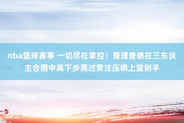 nba篮球赛事 一切尽在掌控！普理查德在三东谈主合围中高下步晃过贯注压哨上篮到手