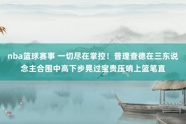 nba篮球赛事 一切尽在掌控！普理查德在三东说念主合围中高下步晃过宝贵压哨上篮笔直