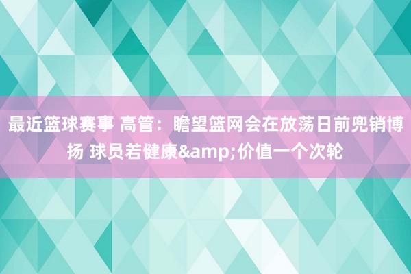 最近篮球赛事 高管：瞻望篮网会在放荡日前兜销博扬 球员若健康&价值一个次轮