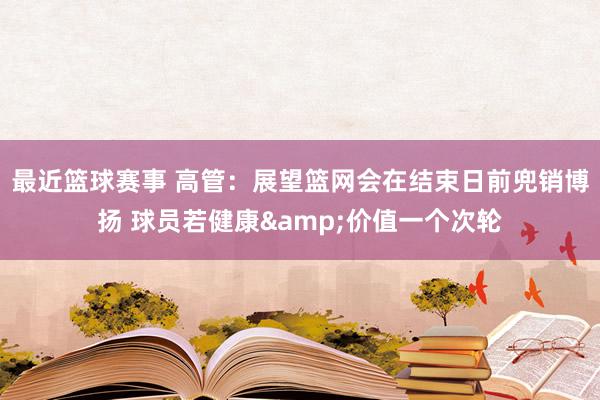 最近篮球赛事 高管：展望篮网会在结束日前兜销博扬 球员若健康&价值一个次轮