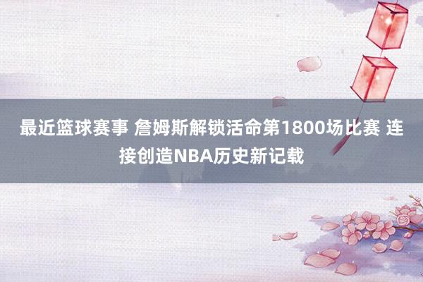 最近篮球赛事 詹姆斯解锁活命第1800场比赛 连接创造NBA历史新记载