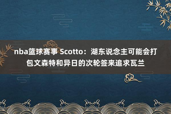 nba篮球赛事 Scotto：湖东说念主可能会打包文森特和异日的次轮签来追求瓦兰