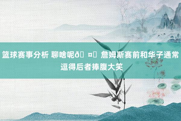 篮球赛事分析 聊啥呢🤔詹姆斯赛前和华子通常 逗得后者捧腹大笑