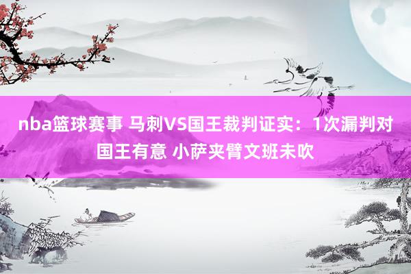 nba篮球赛事 马刺VS国王裁判证实：1次漏判对国王有意 小萨夹臂文班未吹