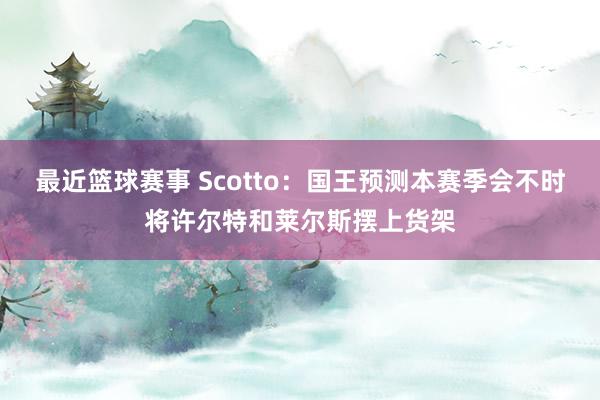 最近篮球赛事 Scotto：国王预测本赛季会不时将许尔特和莱尔斯摆上货架