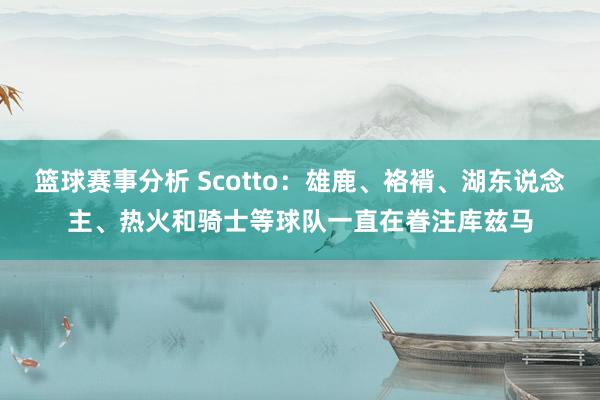 篮球赛事分析 Scotto：雄鹿、袼褙、湖东说念主、热火和骑士等球队一直在眷注库兹马