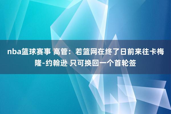 nba篮球赛事 高管：若篮网在终了日前来往卡梅隆-约翰逊 只可换回一个首轮签