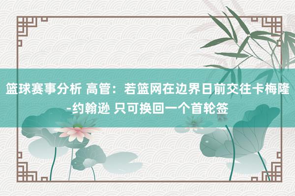 篮球赛事分析 高管：若篮网在边界日前交往卡梅隆-约翰逊 只可换回一个首轮签